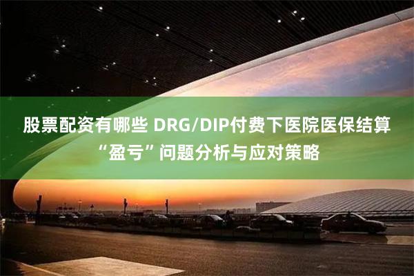 股票配资有哪些 DRG/DIP付费下医院医保结算“盈亏”问题分析与应对策略