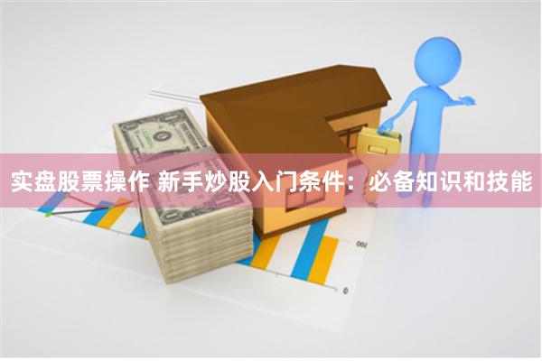 实盘股票操作 新手炒股入门条件：必备知识和技能