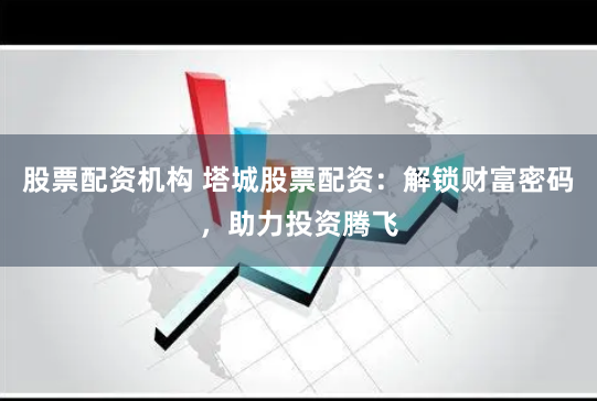 股票配资机构 塔城股票配资：解锁财富密码，助力投资腾飞