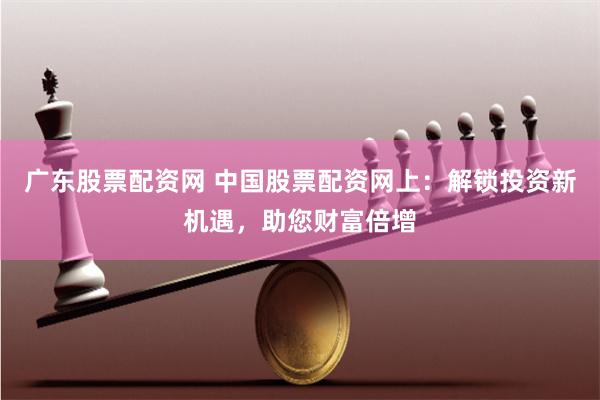 广东股票配资网 中国股票配资网上：解锁投资新机遇，助您财富倍增