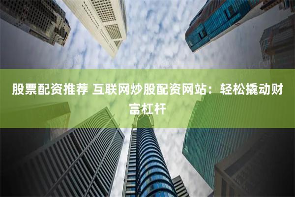 股票配资推荐 互联网炒股配资网站：轻松撬动财富杠杆