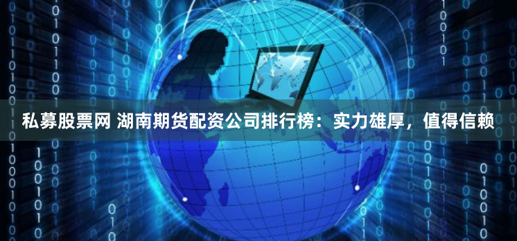 私募股票网 湖南期货配资公司排行榜：实力雄厚，值得信赖