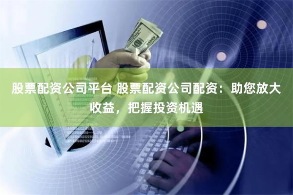 股票配资公司平台 股票配资公司配资：助您放大收益，把握投资机遇
