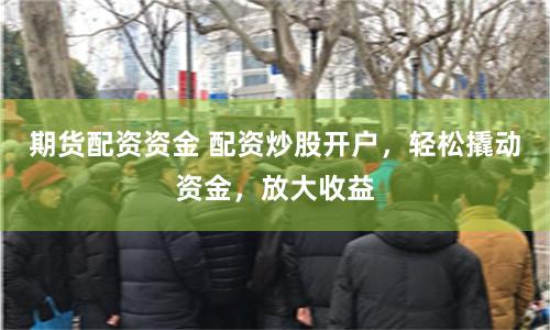 期货配资资金 配资炒股开户，轻松撬动资金，放大收益